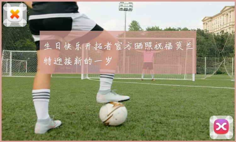 生日快乐开拓者官方晒照祝福莫兰特迎接新的一岁