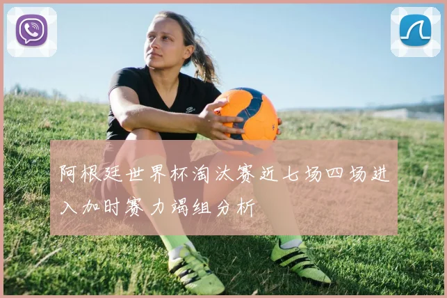 阿根廷世界杯淘汰赛近七场四场进入加时赛力竭组分析